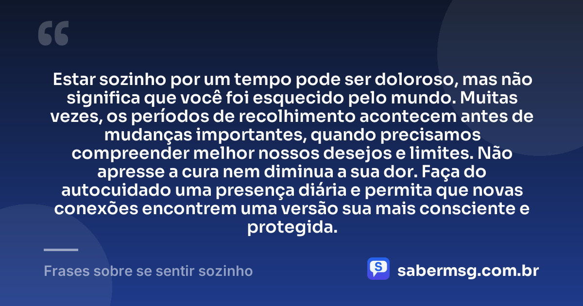 Estar sozinho por um tempo pode ser doloroso, mas não significa que você foi esquecido pelo mundo. Muitas vezes, os períodos de recolhimento acontecem antes de mudanças importantes, quando precisamos compreender melhor nossos desejos e limites. Não apresse a cura nem diminua a sua dor. Faça do autocuidado uma presença diária e permita que novas conexões encontrem uma versão sua mais consciente e protegida. — Frases sobre se sentir sozinho