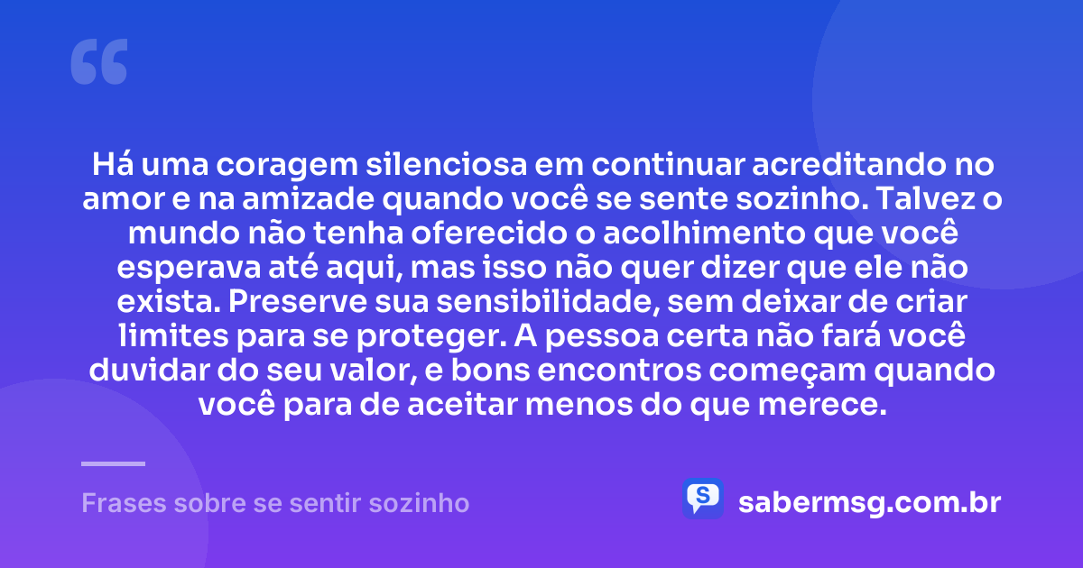 Há uma coragem silenciosa em continuar acreditando no amor e na amizade quando você se sente sozinho. Talvez o mundo não tenha oferecido o acolhimento que você esperava até aqui, mas isso não quer dizer que ele não exista. Preserve sua sensibilidade, sem deixar de criar limites para se proteger. A pessoa certa não fará você duvidar do seu valor, e bons encontros começam quando você para de aceitar menos do que merece. — Frases sobre se sentir sozinho