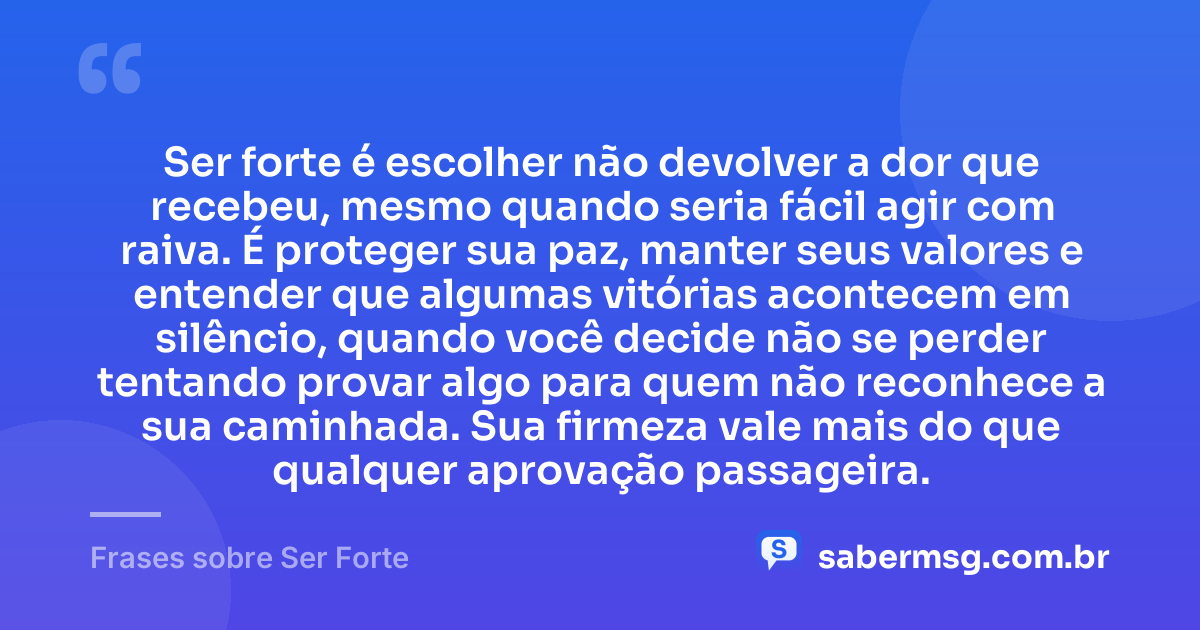 Ser forte é escolher não devolver a dor que recebeu, mesmo quando seria fácil agir com raiva. É proteger sua paz, manter seus valores e entender que algumas vitórias acontecem em silêncio, quando você decide não se perder tentando provar algo para quem não reconhece a sua caminhada. Sua firmeza vale mais do que qualquer aprovação passageira. — Frases sobre Ser Forte