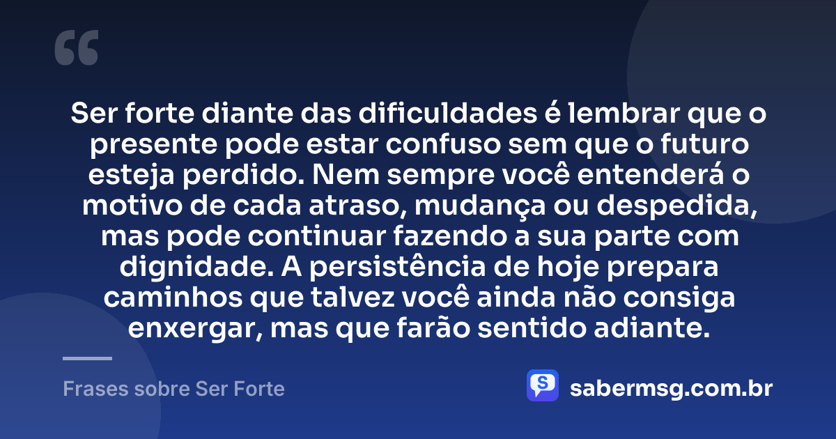 Ser forte diante das dificuldades é lembrar que o presente pode estar confuso sem que o futuro esteja perdido. Nem sempre você entenderá o motivo de cada atraso, mudança ou despedida, mas pode continuar fazendo a sua parte com dignidade. A persistência de hoje prepara caminhos que talvez você ainda não consiga enxergar, mas que farão sentido adiante. — Frases sobre Ser Forte
