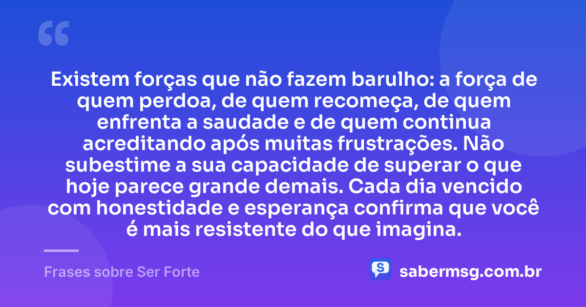 Existem forças que não fazem barulho: a força de quem perdoa, de quem recomeça, de quem enfrenta a saudade e de quem continua acreditando após muitas frustrações. Não subestime a sua capacidade de superar o que hoje parece grande demais. Cada dia vencido com honestidade e esperança confirma que você é mais resistente do que imagina. — Frases sobre Ser Forte