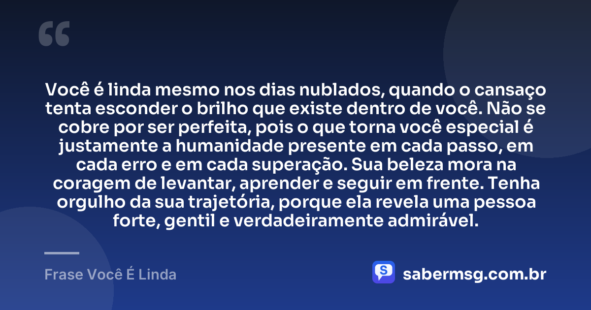 Você é linda mesmo nos dias nublados, quando o cansaço tenta esconder o brilho que existe dentro de você. Não se cobre por ser perfeita, pois o que torna você especial é justamente a humanidade presente em cada passo, em cada erro e em cada superação. Sua beleza mora na coragem de levantar, aprender e seguir em frente. Tenha orgulho da sua trajetória, porque ela revela uma pessoa forte, gentil e verdadeiramente admirável. — Frase Você É Linda