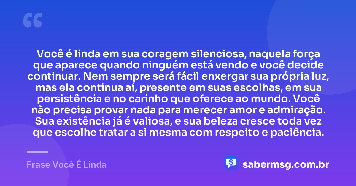 Você é linda em sua coragem silenciosa, naquela força que aparece quando ninguém está vendo e você decide continuar. Nem sempre será fácil enxergar sua própria luz, mas ela continua aí, presente em suas escolhas, em sua persistência e no carinho que oferece ao mundo. Você não precisa provar nada para merecer amor e admiração. Sua existência já é valiosa, e sua beleza cresce toda vez que escolhe tratar a si mesma com respeito e paciência. — Frase Você É Linda