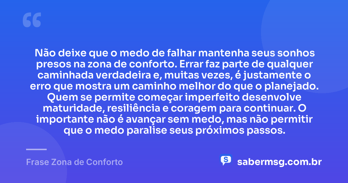 Não deixe que o medo de falhar mantenha seus sonhos presos na zona de conforto. Errar faz parte de qualquer caminhada verdadeira e, muitas vezes, é justamente o erro que mostra um caminho melhor do que o planejado. Quem se permite começar imperfeito desenvolve maturidade, resiliência e coragem para continuar. O importante não é avançar sem medo, mas não permitir que o medo paralise seus próximos passos. — Frase Zona de Conforto