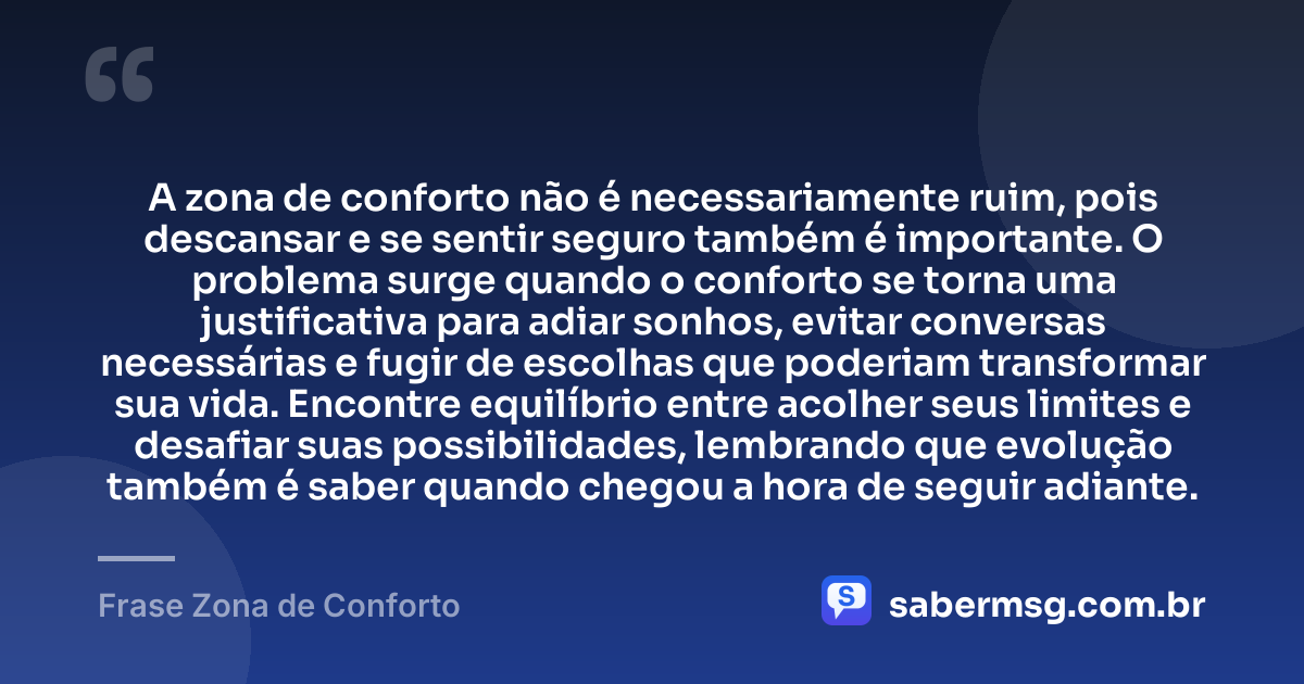 A zona de conforto não é necessariamente ruim, pois descansar e se sentir seguro também é importante. O problema surge quando o conforto se torna uma justificativa para adiar sonhos, evitar conversas necessárias e fugir de escolhas que poderiam transformar sua vida. Encontre equilíbrio entre acolher seus limites e desafiar suas possibilidades, lembrando que evolução também é saber quando chegou a hora de seguir adiante. — Frase Zona de Conforto