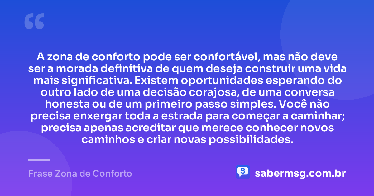 A zona de conforto pode ser confortável, mas não deve ser a morada definitiva de quem deseja construir uma vida mais significativa. Existem oportunidades esperando do outro lado de uma decisão corajosa, de uma conversa honesta ou de um primeiro passo simples. Você não precisa enxergar toda a estrada para começar a caminhar; precisa apenas acreditar que merece conhecer novos caminhos e criar novas possibilidades. — Frase Zona de Conforto