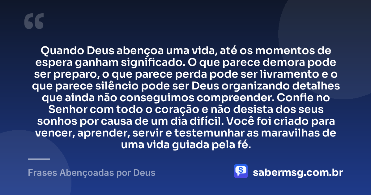 Quando Deus abençoa uma vida, até os momentos de espera ganham significado. O que parece demora pode ser preparo, o que parece perda pode ser livramento e o que parece silêncio pode ser Deus organizando detalhes que ainda não conseguimos compreender. Confie no Senhor com todo o coração e não desista dos seus sonhos por causa de um dia difícil. Você foi criado para vencer, aprender, servir e testemunhar as maravilhas de uma vida guiada pela fé. — Frases Abençoadas por Deus