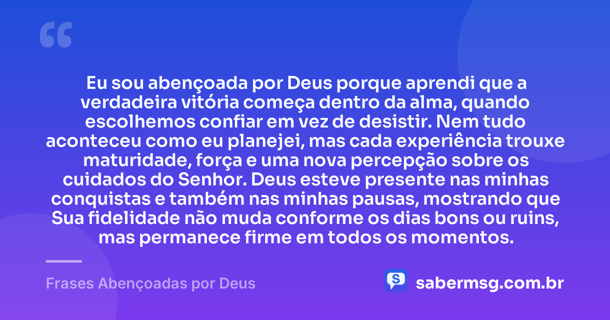Eu sou abençoada por Deus porque aprendi que a verdadeira vitória começa dentro da alma, quando escolhemos confiar em vez de desistir. Nem tudo aconteceu como eu planejei, mas cada experiência trouxe maturidade, força e uma nova percepção sobre os cuidados do Senhor. Deus esteve presente nas minhas conquistas e também nas minhas pausas, mostrando que Sua fidelidade não muda conforme os dias bons ou ruins, mas permanece firme em todos os momentos. — Frases Abençoadas por Deus