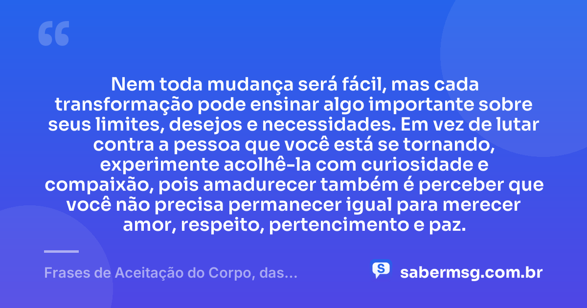 Nem toda mudança será fácil, mas cada transformação pode ensinar algo importante sobre seus limites, desejos e necessidades. Em vez de lutar contra a pessoa que você está se tornando, experimente acolhê-la com curiosidade e compaixão, pois amadurecer também é perceber que você não precisa permanecer igual para merecer amor, respeito, pertencimento e paz. — Frases de Aceitação do Corpo, das Mudanças e de Quem Você É