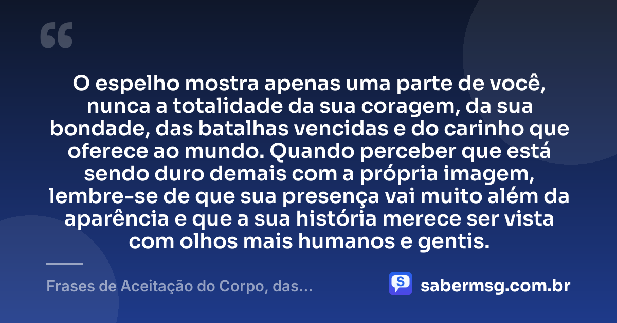 O espelho mostra apenas uma parte de você, nunca a totalidade da sua coragem, da sua bondade, das batalhas vencidas e do carinho que oferece ao mundo. Quando perceber que está sendo duro demais com a própria imagem, lembre-se de que sua presença vai muito além da aparência e que a sua história merece ser vista com olhos mais humanos e gentis. — Frases de Aceitação do Corpo, das Mudanças e de Quem Você É