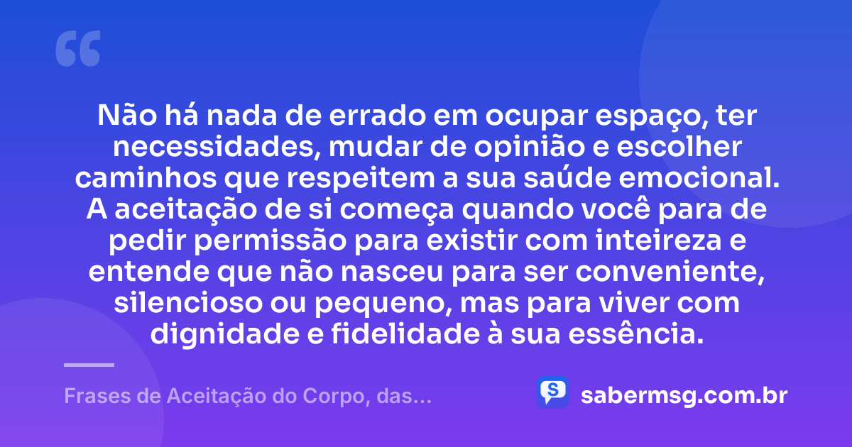 Não há nada de errado em ocupar espaço, ter necessidades, mudar de opinião e escolher caminhos que respeitem a sua saúde emocional. A aceitação de si começa quando você para de pedir permissão para existir com inteireza e entende que não nasceu para ser conveniente, silencioso ou pequeno, mas para viver com dignidade e fidelidade à sua essência. — Frases de Aceitação do Corpo, das Mudanças e de Quem Você É