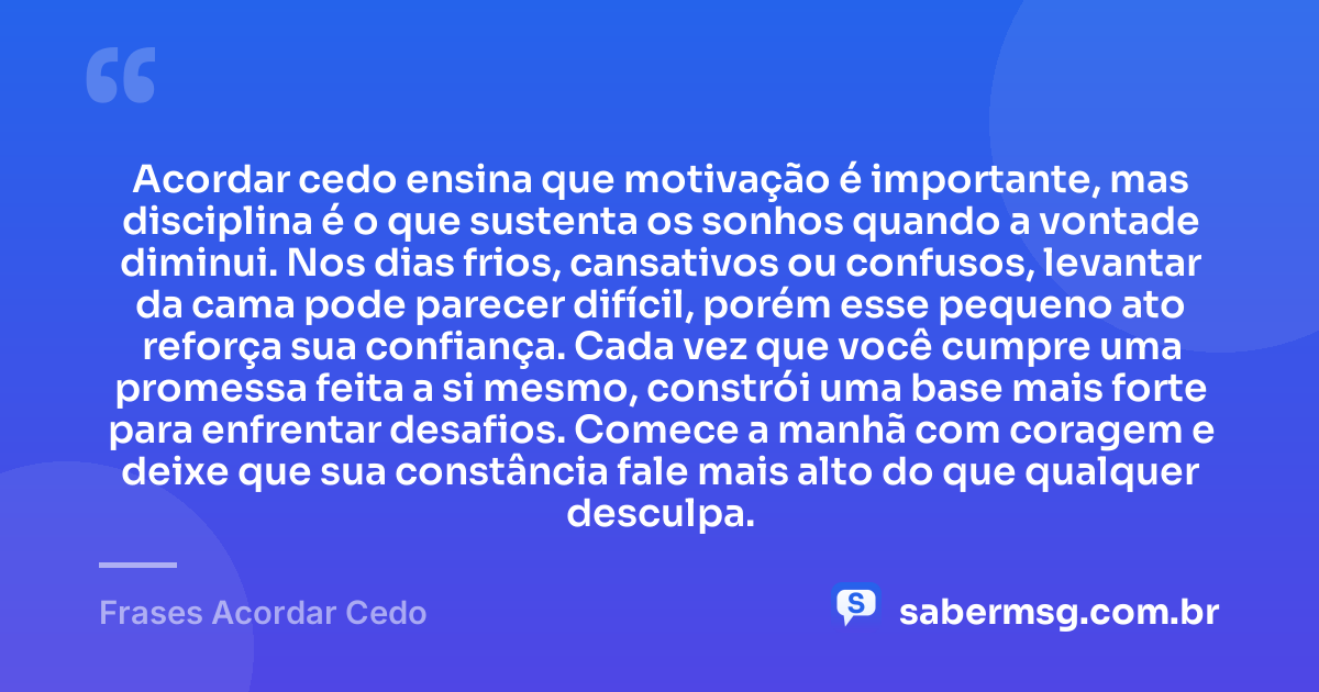 Acordar cedo ensina que motivação é importante, mas disciplina é o que sustenta os sonhos quando a vontade diminui. Nos dias frios, cansativos ou confusos, levantar da cama pode parecer difícil, porém esse pequeno ato reforça sua confiança. Cada vez que você cumpre uma promessa feita a si mesmo, constrói uma base mais forte para enfrentar desafios. Comece a manhã com coragem e deixe que sua constância fale mais alto do que qualquer desculpa. — Frases Acordar Cedo