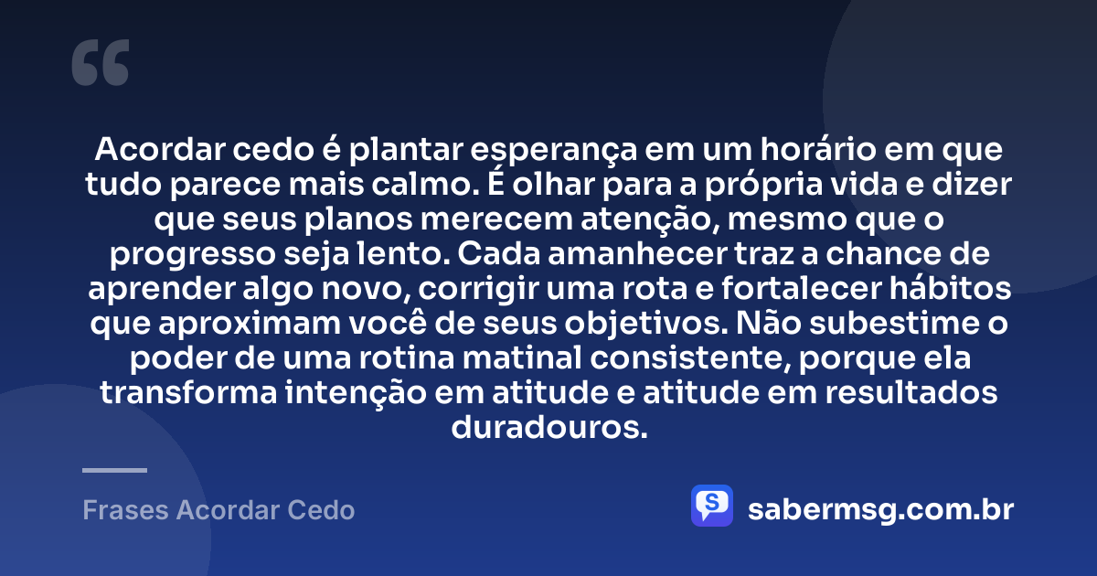 Acordar cedo é plantar esperança em um horário em que tudo parece mais calmo. É olhar para a própria vida e dizer que seus planos merecem atenção, mesmo que o progresso seja lento. Cada amanhecer traz a chance de aprender algo novo, corrigir uma rota e fortalecer hábitos que aproximam você de seus objetivos. Não subestime o poder de uma rotina matinal consistente, porque ela transforma intenção em atitude e atitude em resultados duradouros. — Frases Acordar Cedo