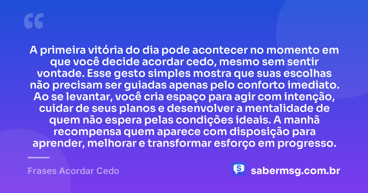 A primeira vitória do dia pode acontecer no momento em que você decide acordar cedo, mesmo sem sentir vontade. Esse gesto simples mostra que suas escolhas não precisam ser guiadas apenas pelo conforto imediato. Ao se levantar, você cria espaço para agir com intenção, cuidar de seus planos e desenvolver a mentalidade de quem não espera pelas condições ideais. A manhã recompensa quem aparece com disposição para aprender, melhorar e transformar esforço em progresso. — Frases Acordar Cedo