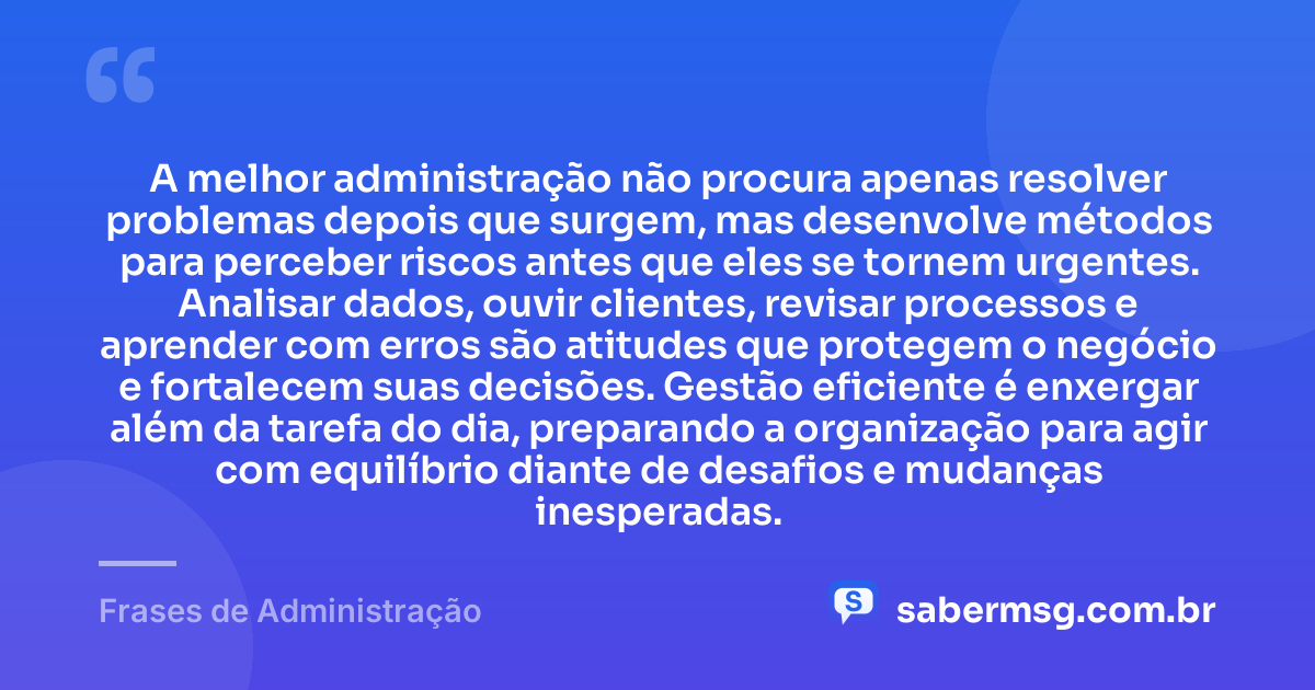 A melhor administração não procura apenas resolver problemas depois que surgem, mas desenvolve métodos para perceber riscos antes que eles se tornem urgentes. Analisar dados, ouvir clientes, revisar processos e aprender com erros são atitudes que protegem o negócio e fortalecem suas decisões. Gestão eficiente é enxergar além da tarefa do dia, preparando a organização para agir com equilíbrio diante de desafios e mudanças inesperadas. — Frases de Administração