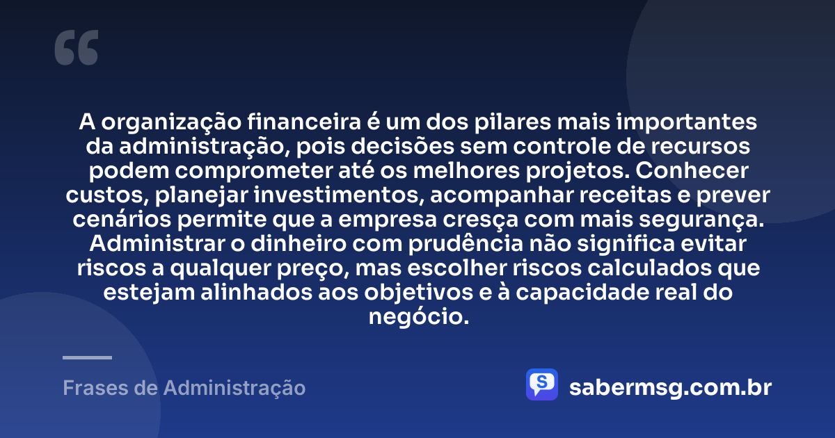 A organização financeira é um dos pilares mais importantes da administração, pois decisões sem controle de recursos podem comprometer até os melhores projetos. Conhecer custos, planejar investimentos, acompanhar receitas e prever cenários permite que a empresa cresça com mais segurança. Administrar o dinheiro com prudência não significa evitar riscos a qualquer preço, mas escolher riscos calculados que estejam alinhados aos objetivos e à capacidade real do negócio. — Frases de Administração