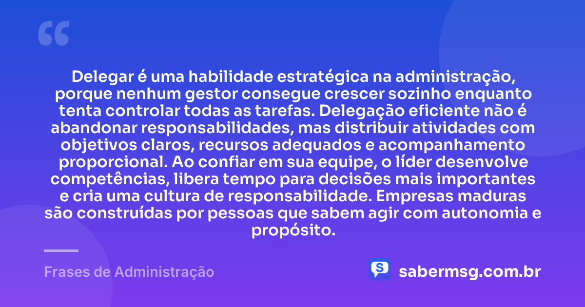 Delegar é uma habilidade estratégica na administração, porque nenhum gestor consegue crescer sozinho enquanto tenta controlar todas as tarefas. Delegação eficiente não é abandonar responsabilidades, mas distribuir atividades com objetivos claros, recursos adequados e acompanhamento proporcional. Ao confiar em sua equipe, o líder desenvolve competências, libera tempo para decisões mais importantes e cria uma cultura de responsabilidade. Empresas maduras são construídas por pessoas que sabem agir com autonomia e propósito. — Frases de Administração