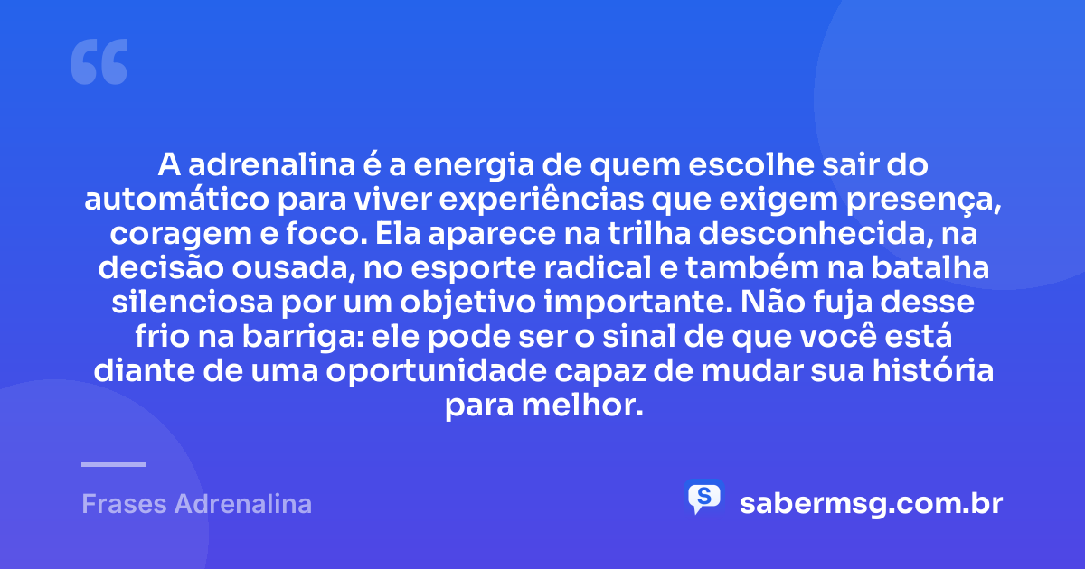 A adrenalina é a energia de quem escolhe sair do automático para viver experiências que exigem presença, coragem e foco. Ela aparece na trilha desconhecida, na decisão ousada, no esporte radical e também na batalha silenciosa por um objetivo importante. Não fuja desse frio na barriga: ele pode ser o sinal de que você está diante de uma oportunidade capaz de mudar sua história para melhor. — Frases Adrenalina