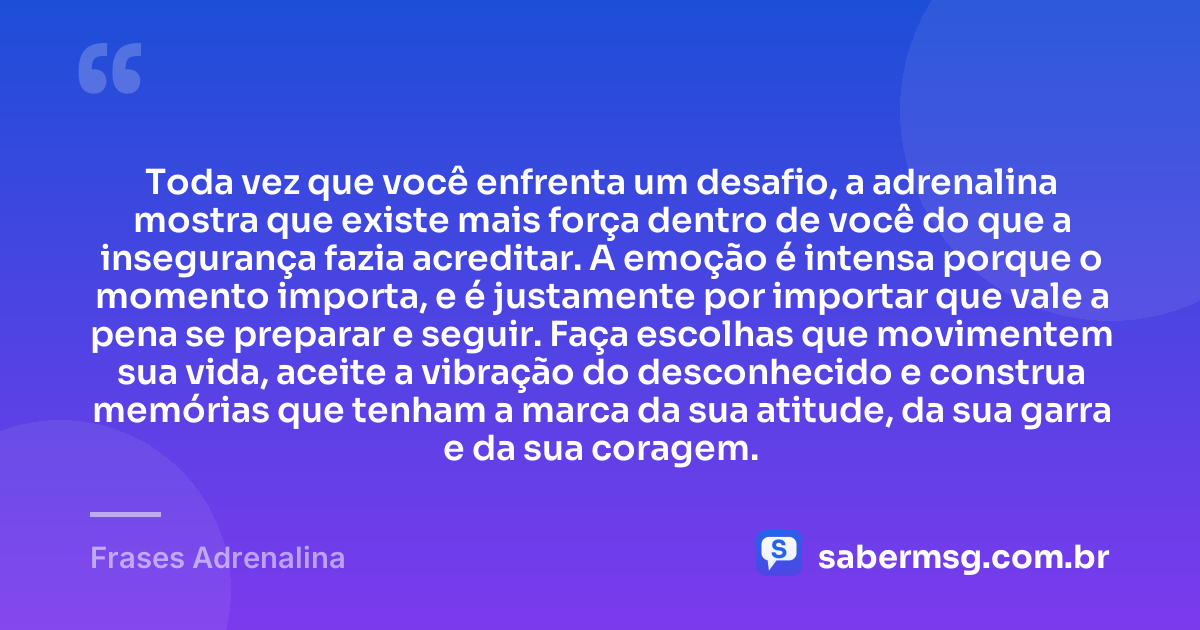 Toda vez que você enfrenta um desafio, a adrenalina mostra que existe mais força dentro de você do que a insegurança fazia acreditar. A emoção é intensa porque o momento importa, e é justamente por importar que vale a pena se preparar e seguir. Faça escolhas que movimentem sua vida, aceite a vibração do desconhecido e construa memórias que tenham a marca da sua atitude, da sua garra e da sua coragem. — Frases Adrenalina