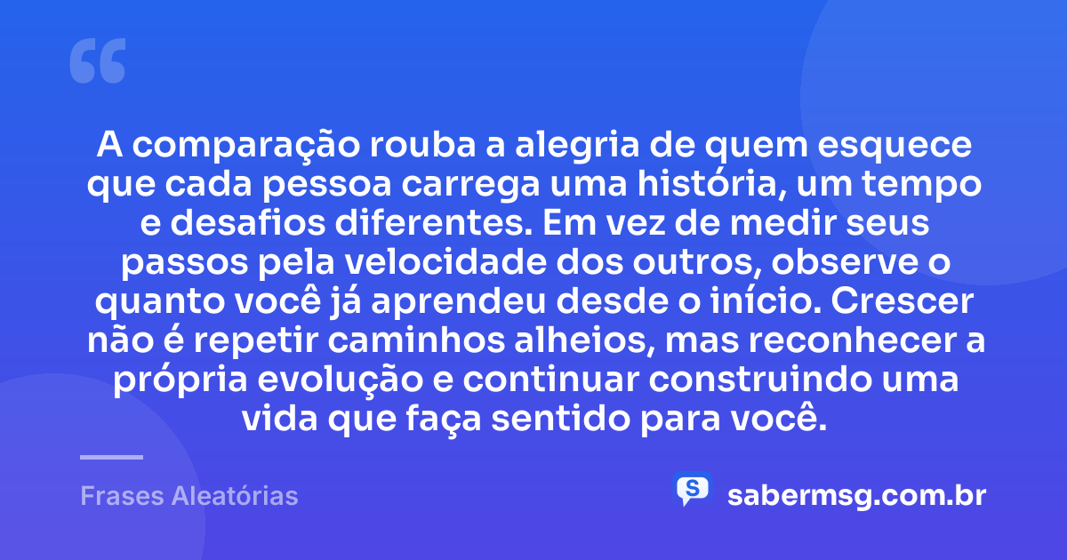 A comparação rouba a alegria de quem esquece que cada pessoa carrega uma história, um tempo e desafios diferentes. Em vez de medir seus passos pela velocidade dos outros, observe o quanto você já aprendeu desde o início. Crescer não é repetir caminhos alheios, mas reconhecer a própria evolução e continuar construindo uma vida que faça sentido para você. — Frases Aleatórias