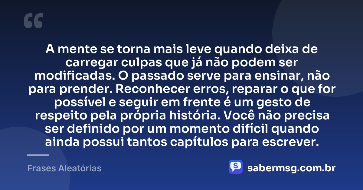 A mente se torna mais leve quando deixa de carregar culpas que já não podem ser modificadas. O passado serve para ensinar, não para prender. Reconhecer erros, reparar o que for possível e seguir em frente é um gesto de respeito pela própria história. Você não precisa ser definido por um momento difícil quando ainda possui tantos capítulos para escrever. — Frases Aleatórias