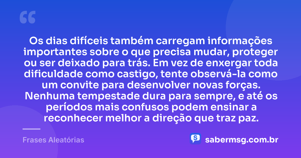 Os dias difíceis também carregam informações importantes sobre o que precisa mudar, proteger ou ser deixado para trás. Em vez de enxergar toda dificuldade como castigo, tente observá-la como um convite para desenvolver novas forças. Nenhuma tempestade dura para sempre, e até os períodos mais confusos podem ensinar a reconhecer melhor a direção que traz paz. — Frases Aleatórias