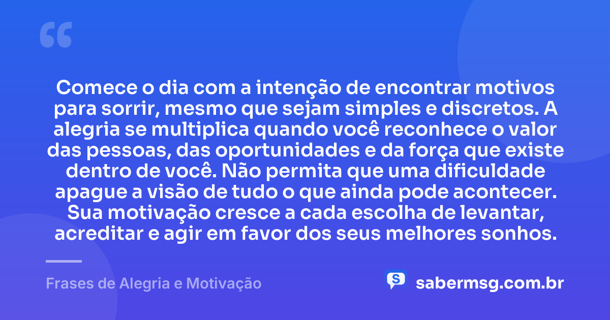 Comece o dia com a intenção de encontrar motivos para sorrir, mesmo que sejam simples e discretos. A alegria se multiplica quando você reconhece o valor das pessoas, das oportunidades e da força que existe dentro de você. Não permita que uma dificuldade apague a visão de tudo o que ainda pode acontecer. Sua motivação cresce a cada escolha de levantar, acreditar e agir em favor dos seus melhores sonhos. — Frases de Alegria e Motivação