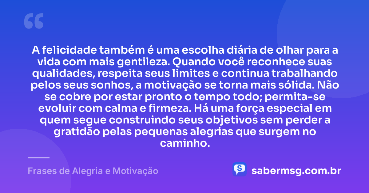 A felicidade também é uma escolha diária de olhar para a vida com mais gentileza. Quando você reconhece suas qualidades, respeita seus limites e continua trabalhando pelos seus sonhos, a motivação se torna mais sólida. Não se cobre por estar pronto o tempo todo; permita-se evoluir com calma e firmeza. Há uma força especial em quem segue construindo seus objetivos sem perder a gratidão pelas pequenas alegrias que surgem no caminho. — Frases de Alegria e Motivação