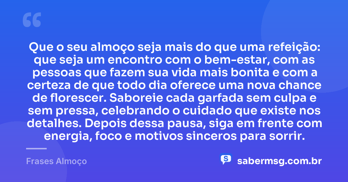 Que o seu almoço seja mais do que uma refeição: que seja um encontro com o bem-estar, com as pessoas que fazem sua vida mais bonita e com a certeza de que todo dia oferece uma nova chance de florescer. Saboreie cada garfada sem culpa e sem pressa, celebrando o cuidado que existe nos detalhes. Depois dessa pausa, siga em frente com energia, foco e motivos sinceros para sorrir. — Frases Almoço