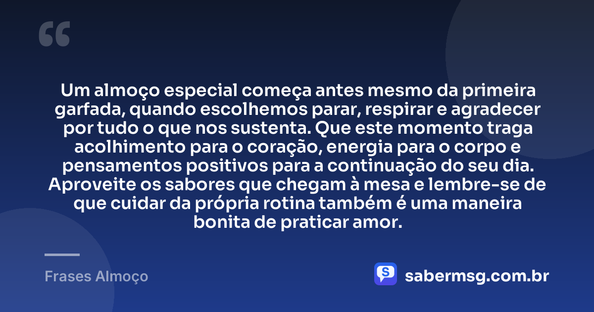 Um almoço especial começa antes mesmo da primeira garfada, quando escolhemos parar, respirar e agradecer por tudo o que nos sustenta. Que este momento traga acolhimento para o coração, energia para o corpo e pensamentos positivos para a continuação do seu dia. Aproveite os sabores que chegam à mesa e lembre-se de que cuidar da própria rotina também é uma maneira bonita de praticar amor. — Frases Almoço