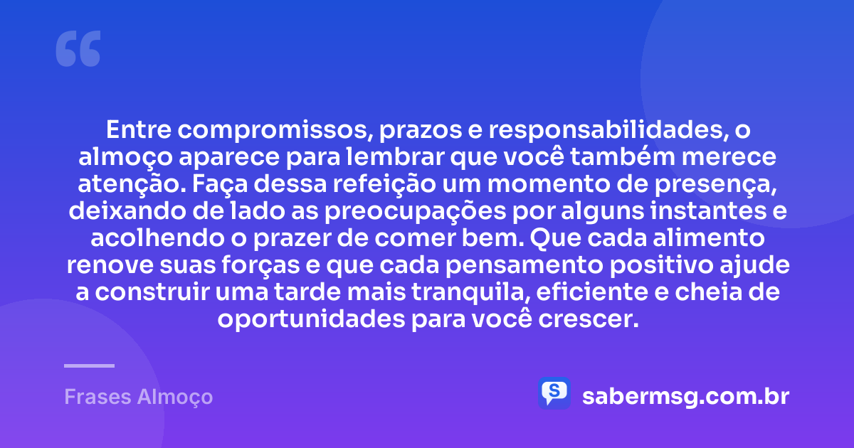 Entre compromissos, prazos e responsabilidades, o almoço aparece para lembrar que você também merece atenção. Faça dessa refeição um momento de presença, deixando de lado as preocupações por alguns instantes e acolhendo o prazer de comer bem. Que cada alimento renove suas forças e que cada pensamento positivo ajude a construir uma tarde mais tranquila, eficiente e cheia de oportunidades para você crescer. — Frases Almoço