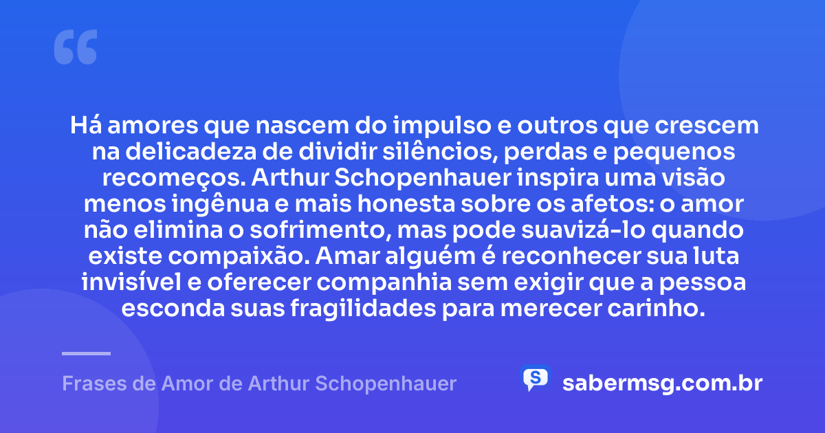 Há amores que nascem do impulso e outros que crescem na delicadeza de dividir silêncios, perdas e pequenos recomeços. Arthur Schopenhauer inspira uma visão menos ingênua e mais honesta sobre os afetos: o amor não elimina o sofrimento, mas pode suavizá-lo quando existe compaixão. Amar alguém é reconhecer sua luta invisível e oferecer companhia sem exigir que a pessoa esconda suas fragilidades para merecer carinho. — Frases de Amor de Arthur Schopenhauer