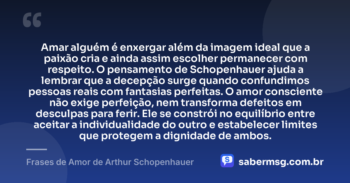 Amar alguém é enxergar além da imagem ideal que a paixão cria e ainda assim escolher permanecer com respeito. O pensamento de Schopenhauer ajuda a lembrar que a decepção surge quando confundimos pessoas reais com fantasias perfeitas. O amor consciente não exige perfeição, nem transforma defeitos em desculpas para ferir. Ele se constrói no equilíbrio entre aceitar a individualidade do outro e estabelecer limites que protegem a dignidade de ambos. — Frases de Amor de Arthur Schopenhauer