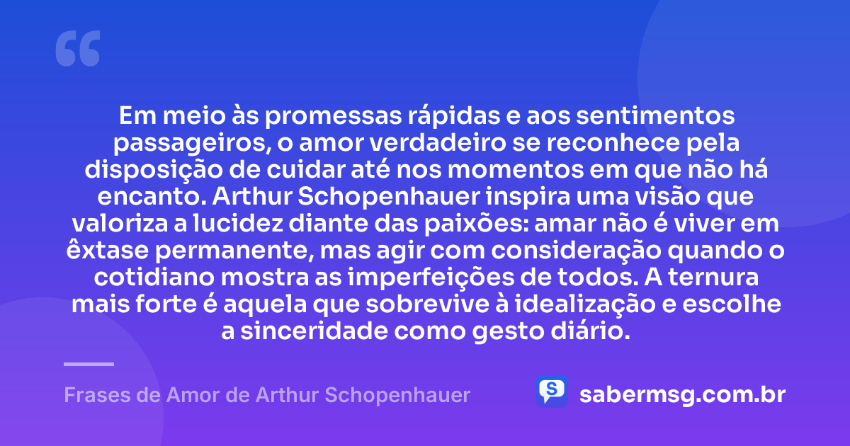 Em meio às promessas rápidas e aos sentimentos passageiros, o amor verdadeiro se reconhece pela disposição de cuidar até nos momentos em que não há encanto. Arthur Schopenhauer inspira uma visão que valoriza a lucidez diante das paixões: amar não é viver em êxtase permanente, mas agir com consideração quando o cotidiano mostra as imperfeições de todos. A ternura mais forte é aquela que sobrevive à idealização e escolhe a sinceridade como gesto diário. — Frases de Amor de Arthur Schopenhauer