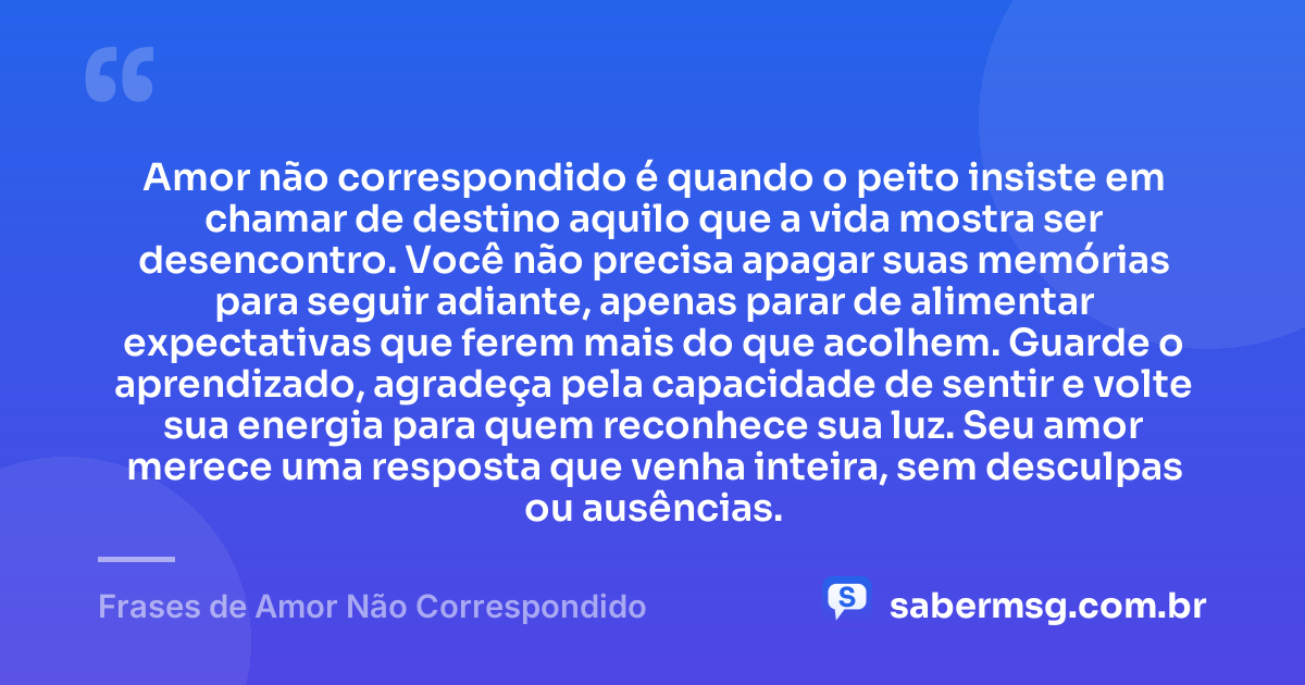 Amor não correspondido é quando o peito insiste em chamar de destino aquilo que a vida mostra ser desencontro. Você não precisa apagar suas memórias para seguir adiante, apenas parar de alimentar expectativas que ferem mais do que acolhem. Guarde o aprendizado, agradeça pela capacidade de sentir e volte sua energia para quem reconhece sua luz. Seu amor merece uma resposta que venha inteira, sem desculpas ou ausências. — Frases de Amor Não Correspondido
