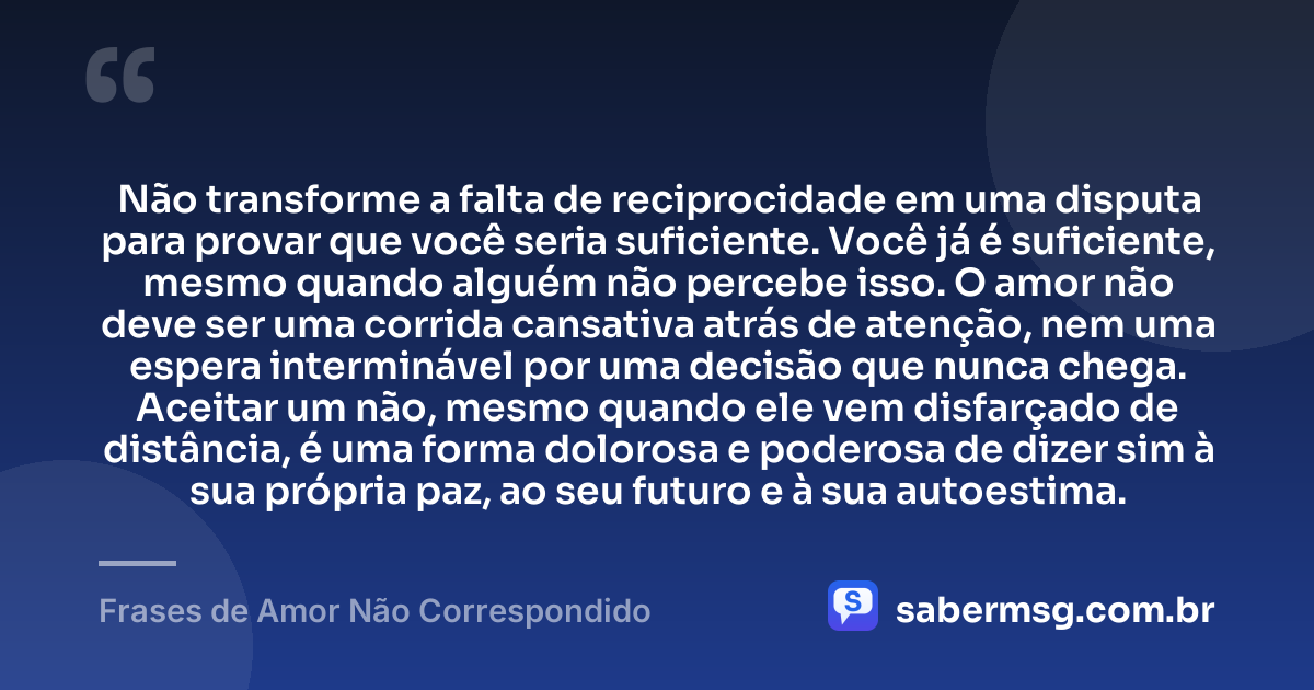 Não transforme a falta de reciprocidade em uma disputa para provar que você seria suficiente. Você já é suficiente, mesmo quando alguém não percebe isso. O amor não deve ser uma corrida cansativa atrás de atenção, nem uma espera interminável por uma decisão que nunca chega. Aceitar um não, mesmo quando ele vem disfarçado de distância, é uma forma dolorosa e poderosa de dizer sim à sua própria paz, ao seu futuro e à sua autoestima. — Frases de Amor Não Correspondido