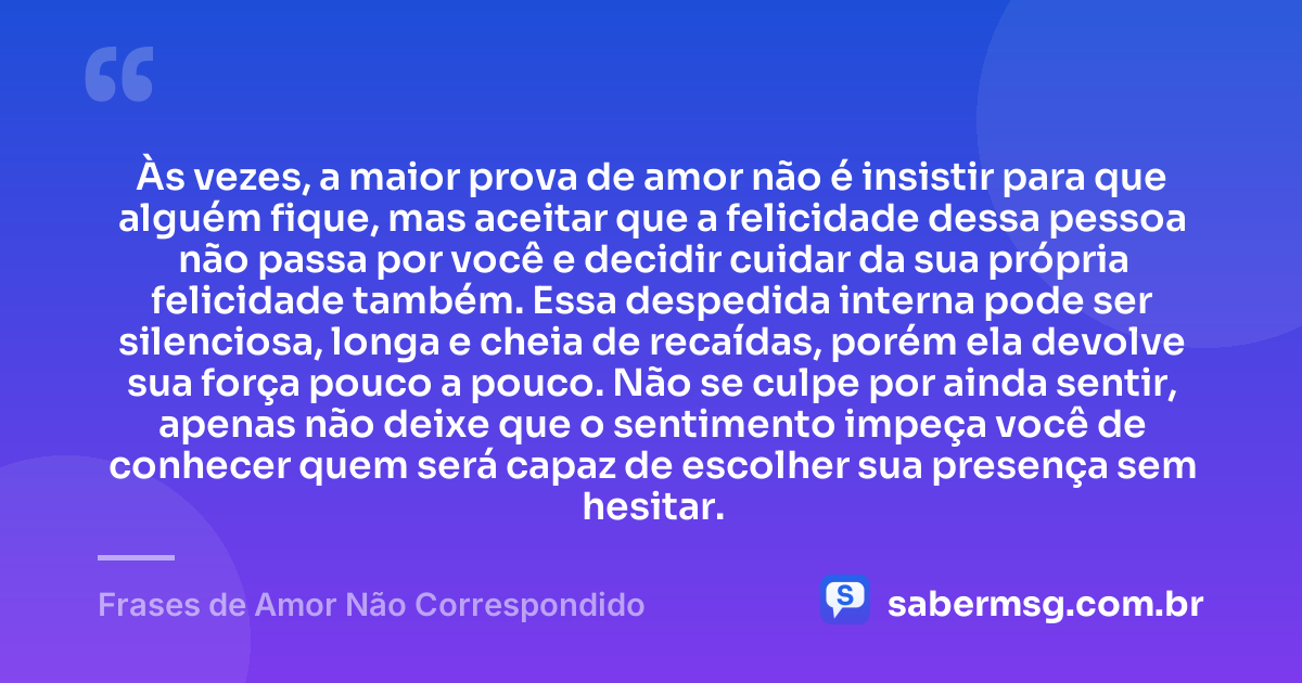 Às vezes, a maior prova de amor não é insistir para que alguém fique, mas aceitar que a felicidade dessa pessoa não passa por você e decidir cuidar da sua própria felicidade também. Essa despedida interna pode ser silenciosa, longa e cheia de recaídas, porém ela devolve sua força pouco a pouco. Não se culpe por ainda sentir, apenas não deixe que o sentimento impeça você de conhecer quem será capaz de escolher sua presença sem hesitar. — Frases de Amor Não Correspondido