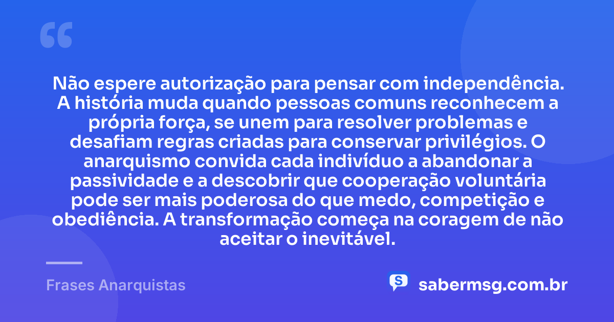 Não espere autorização para pensar com independência. A história muda quando pessoas comuns reconhecem a própria força, se unem para resolver problemas e desafiam regras criadas para conservar privilégios. O anarquismo convida cada indivíduo a abandonar a passividade e a descobrir que cooperação voluntária pode ser mais poderosa do que medo, competição e obediência. A transformação começa na coragem de não aceitar o inevitável. — Frases Anarquistas