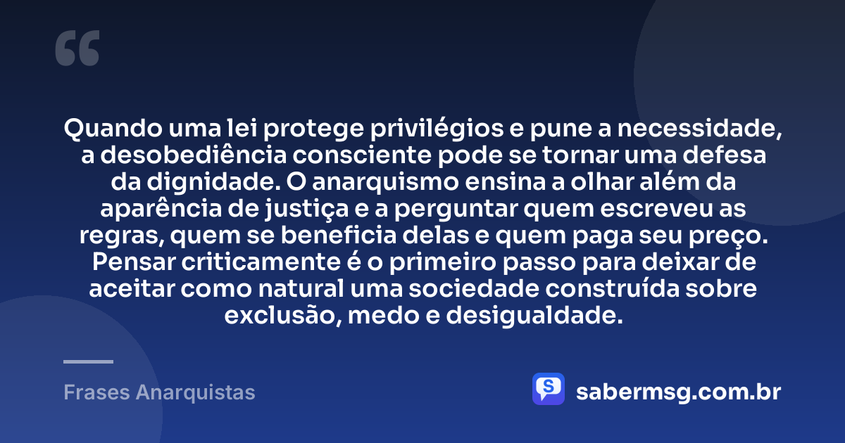 Quando uma lei protege privilégios e pune a necessidade, a desobediência consciente pode se tornar uma defesa da dignidade. O anarquismo ensina a olhar além da aparência de justiça e a perguntar quem escreveu as regras, quem se beneficia delas e quem paga seu preço. Pensar criticamente é o primeiro passo para deixar de aceitar como natural uma sociedade construída sobre exclusão, medo e desigualdade. — Frases Anarquistas
