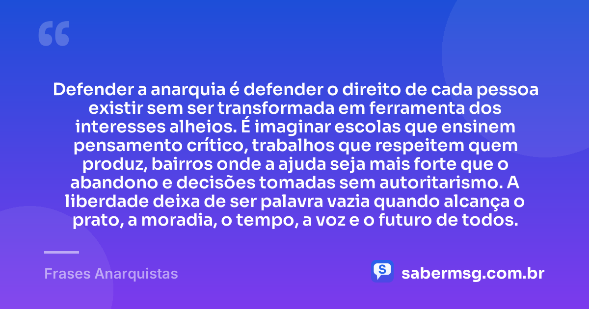 Defender a anarquia é defender o direito de cada pessoa existir sem ser transformada em ferramenta dos interesses alheios. É imaginar escolas que ensinem pensamento crítico, trabalhos que respeitem quem produz, bairros onde a ajuda seja mais forte que o abandono e decisões tomadas sem autoritarismo. A liberdade deixa de ser palavra vazia quando alcança o prato, a moradia, o tempo, a voz e o futuro de todos. — Frases Anarquistas