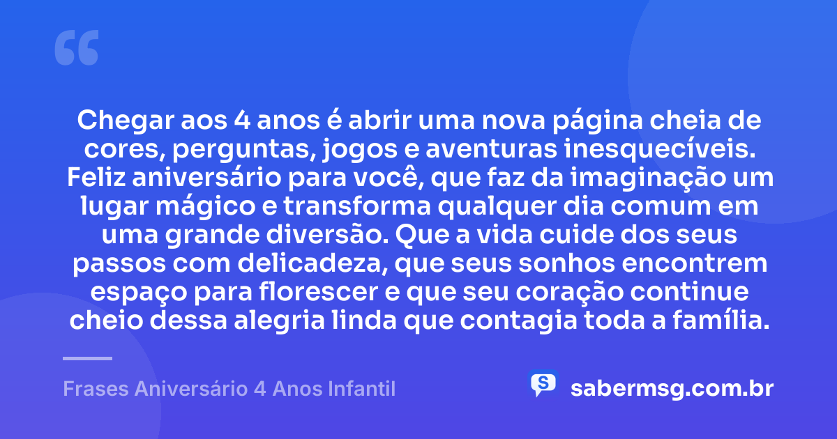 Chegar aos 4 anos é abrir uma nova página cheia de cores, perguntas, jogos e aventuras inesquecíveis. Feliz aniversário para você, que faz da imaginação um lugar mágico e transforma qualquer dia comum em uma grande diversão. Que a vida cuide dos seus passos com delicadeza, que seus sonhos encontrem espaço para florescer e que seu coração continue cheio dessa alegria linda que contagia toda a família. — Frases Aniversário 4 Anos Infantil