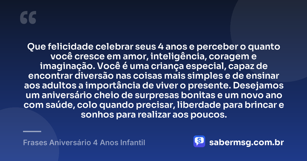 Que felicidade celebrar seus 4 anos e perceber o quanto você cresce em amor, inteligência, coragem e imaginação. Você é uma criança especial, capaz de encontrar diversão nas coisas mais simples e de ensinar aos adultos a importância de viver o presente. Desejamos um aniversário cheio de surpresas bonitas e um novo ano com saúde, colo quando precisar, liberdade para brincar e sonhos para realizar aos poucos. — Frases Aniversário 4 Anos Infantil