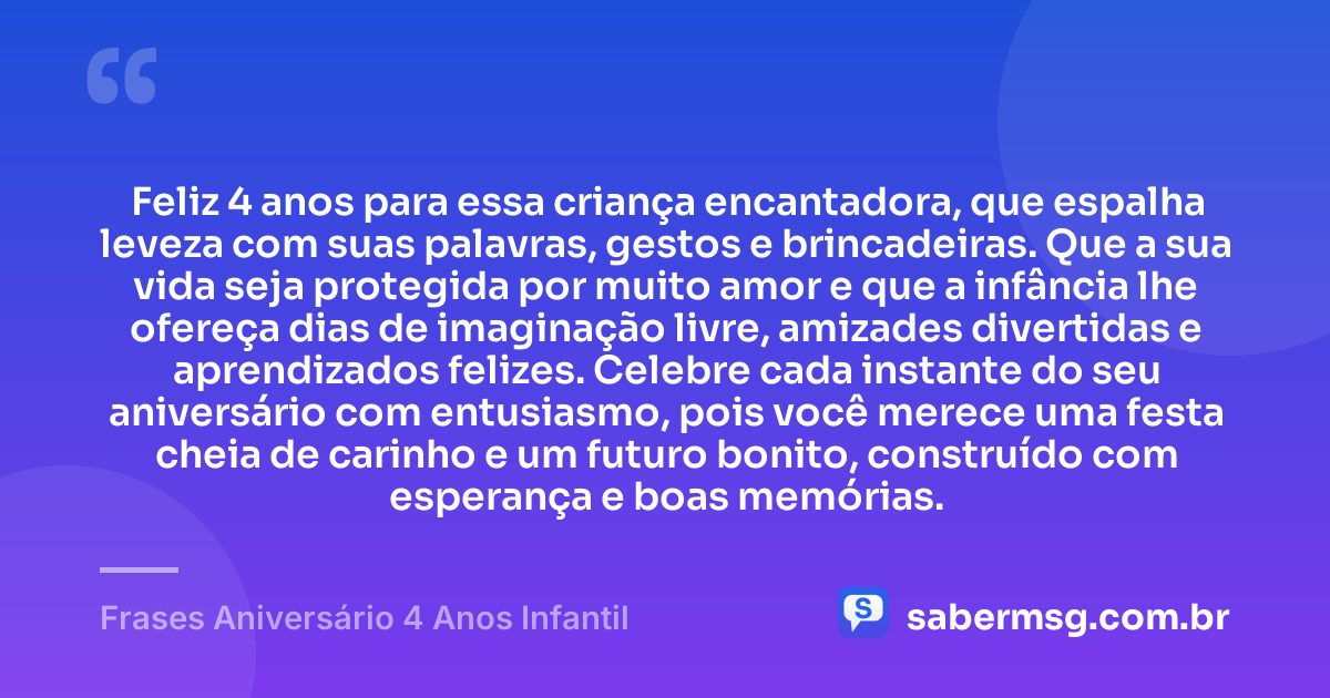 Feliz 4 anos para essa criança encantadora, que espalha leveza com suas palavras, gestos e brincadeiras. Que a sua vida seja protegida por muito amor e que a infância lhe ofereça dias de imaginação livre, amizades divertidas e aprendizados felizes. Celebre cada instante do seu aniversário com entusiasmo, pois você merece uma festa cheia de carinho e um futuro bonito, construído com esperança e boas memórias. — Frases Aniversário 4 Anos Infantil