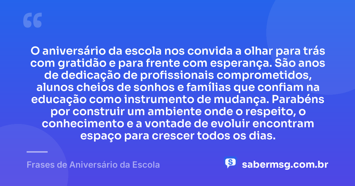 O aniversário da escola nos convida a olhar para trás com gratidão e para frente com esperança. São anos de dedicação de profissionais comprometidos, alunos cheios de sonhos e famílias que confiam na educação como instrumento de mudança. Parabéns por construir um ambiente onde o respeito, o conhecimento e a vontade de evoluir encontram espaço para crescer todos os dias. — Frases de Aniversário da Escola