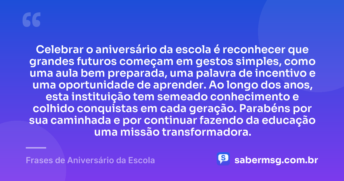 Celebrar o aniversário da escola é reconhecer que grandes futuros começam em gestos simples, como uma aula bem preparada, uma palavra de incentivo e uma oportunidade de aprender. Ao longo dos anos, esta instituição tem semeado conhecimento e colhido conquistas em cada geração. Parabéns por sua caminhada e por continuar fazendo da educação uma missão transformadora. — Frases de Aniversário da Escola