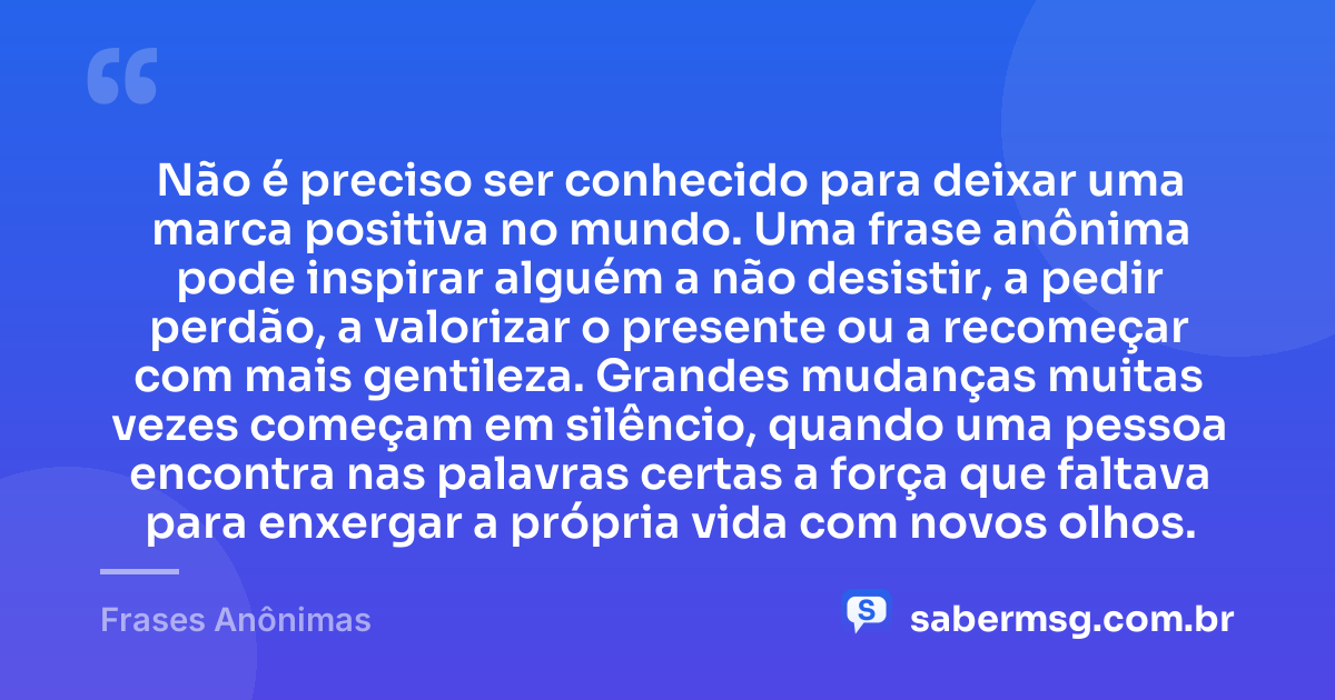 Não é preciso ser conhecido para deixar uma marca positiva no mundo. Uma frase anônima pode inspirar alguém a não desistir, a pedir perdão, a valorizar o presente ou a recomeçar com mais gentileza. Grandes mudanças muitas vezes começam em silêncio, quando uma pessoa encontra nas palavras certas a força que faltava para enxergar a própria vida com novos olhos. — Frases Anônimas