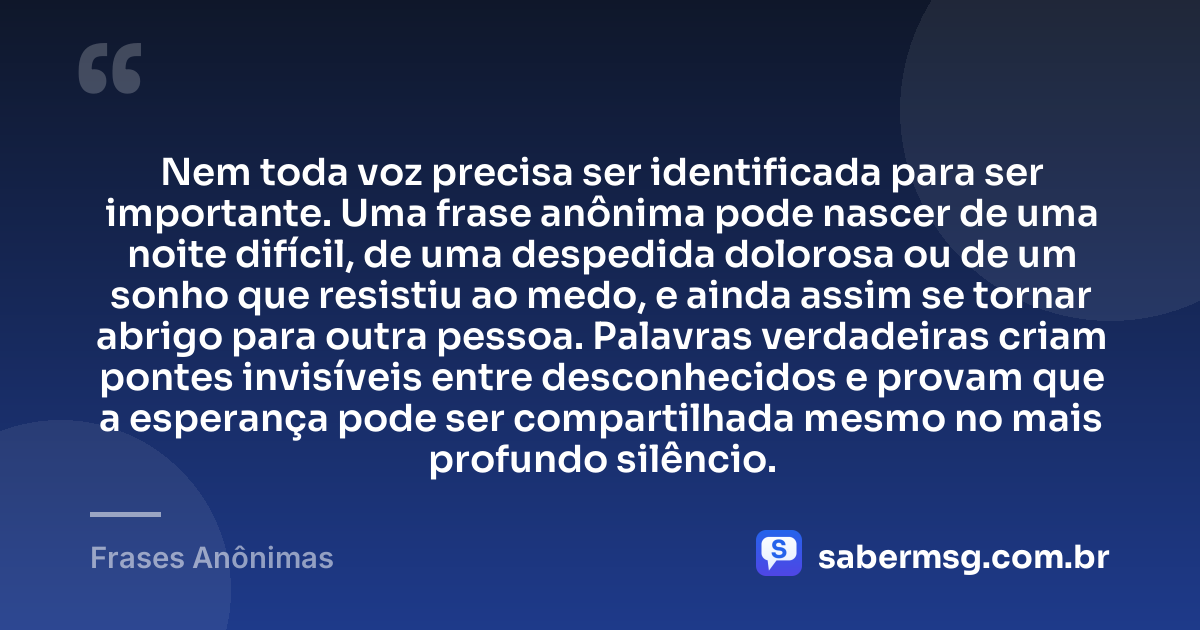Nem toda voz precisa ser identificada para ser importante. Uma frase anônima pode nascer de uma noite difícil, de uma despedida dolorosa ou de um sonho que resistiu ao medo, e ainda assim se tornar abrigo para outra pessoa. Palavras verdadeiras criam pontes invisíveis entre desconhecidos e provam que a esperança pode ser compartilhada mesmo no mais profundo silêncio. — Frases Anônimas