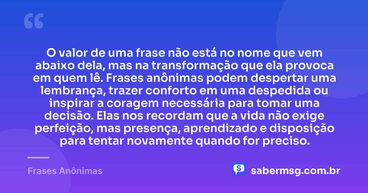 O valor de uma frase não está no nome que vem abaixo dela, mas na transformação que ela provoca em quem lê. Frases anônimas podem despertar uma lembrança, trazer conforto em uma despedida ou inspirar a coragem necessária para tomar uma decisão. Elas nos recordam que a vida não exige perfeição, mas presença, aprendizado e disposição para tentar novamente quando for preciso. — Frases Anônimas