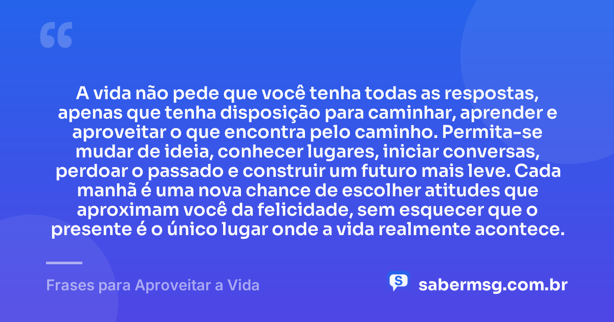 A vida não pede que você tenha todas as respostas, apenas que tenha disposição para caminhar, aprender e aproveitar o que encontra pelo caminho. Permita-se mudar de ideia, conhecer lugares, iniciar conversas, perdoar o passado e construir um futuro mais leve. Cada manhã é uma nova chance de escolher atitudes que aproximam você da felicidade, sem esquecer que o presente é o único lugar onde a vida realmente acontece. — Frases para Aproveitar a Vida