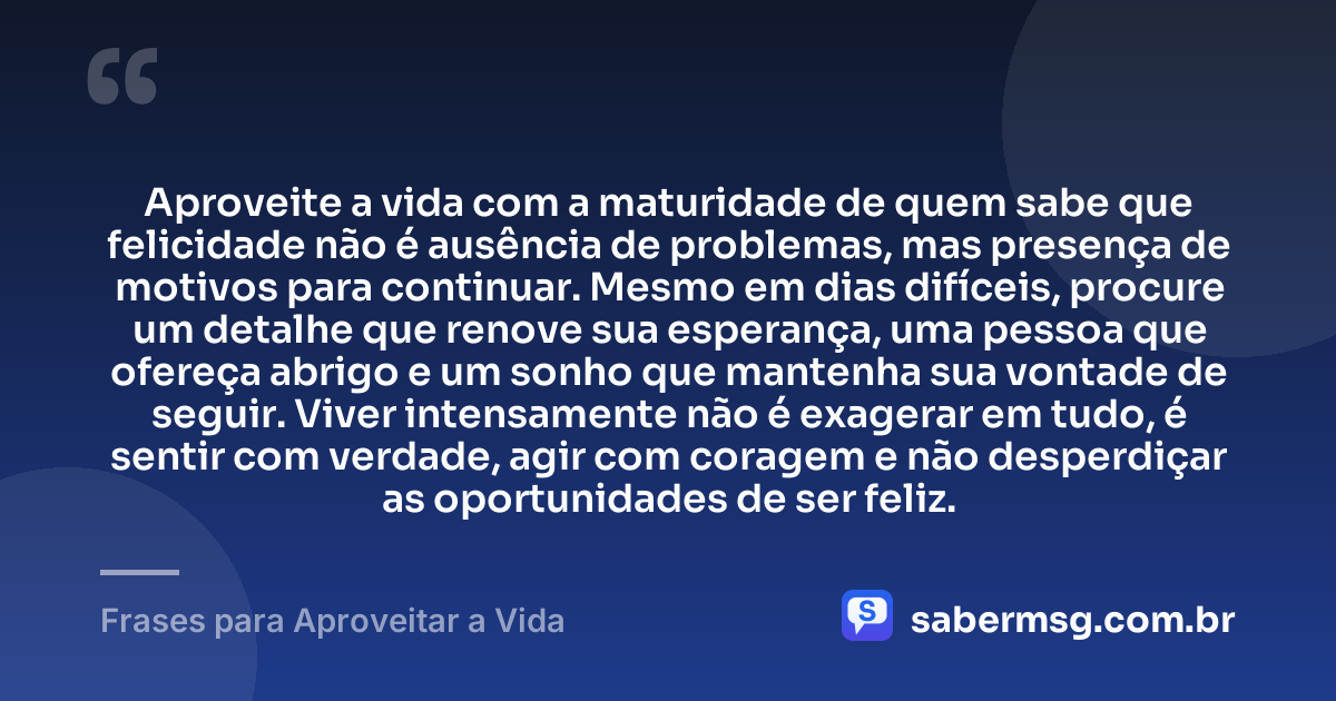 Aproveite a vida com a maturidade de quem sabe que felicidade não é ausência de problemas, mas presença de motivos para continuar. Mesmo em dias difíceis, procure um detalhe que renove sua esperança, uma pessoa que ofereça abrigo e um sonho que mantenha sua vontade de seguir. Viver intensamente não é exagerar em tudo, é sentir com verdade, agir com coragem e não desperdiçar as oportunidades de ser feliz. — Frases para Aproveitar a Vida